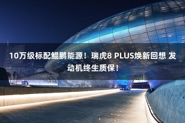 10万级标配鲲鹏能源！瑞虎8 PLUS焕新回想 发动机终生质保！