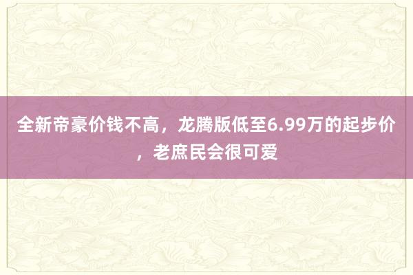 全新帝豪价钱不高，龙腾版低至6.99万的起步价，老庶民会很可爱