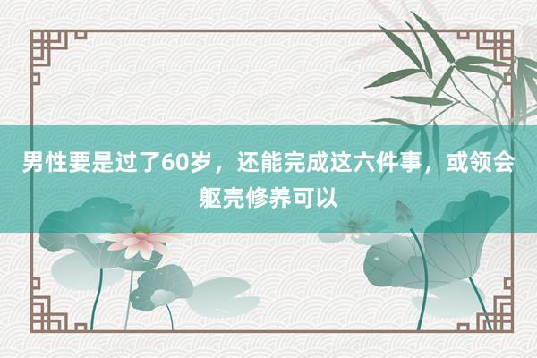 男性要是过了60岁，还能完成这六件事，或领会躯壳修养可以