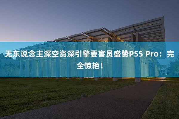 无东说念主深空资深引擎要害员盛赞PS5 Pro：完全惊艳！