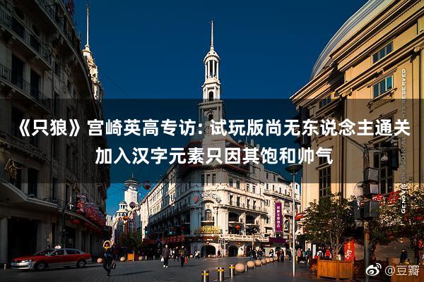 《只狼》宫崎英高专访: 试玩版尚无东说念主通关 加入汉字元素只因其饱和帅气