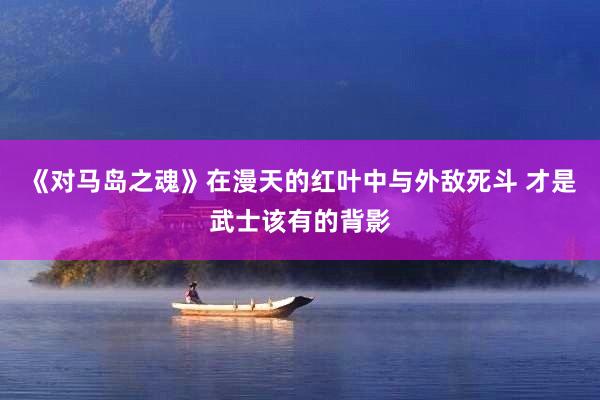 《对马岛之魂》在漫天的红叶中与外敌死斗 才是武士该有的背影