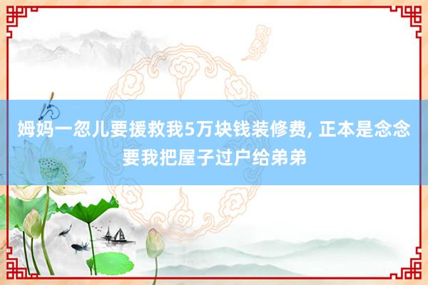 姆妈一忽儿要援救我5万块钱装修费, 正本是念念要我把屋子过户给弟弟