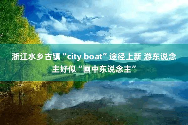 浙江水乡古镇“city boat”途径上新 游东说念主好似“画中东说念主”