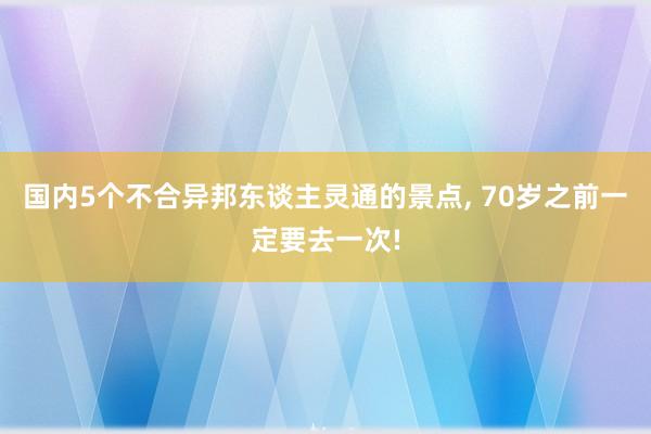 国内5个不合异邦东谈主灵通的景点, 70岁之前一定要去一次!