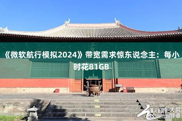 《微软航行模拟2024》带宽需求惊东说念主：每小时花81GB