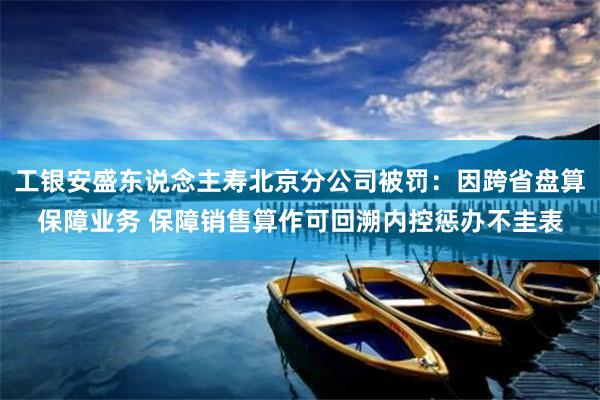 工银安盛东说念主寿北京分公司被罚：因跨省盘算保障业务 保障销售算作可回溯内控惩办不圭表