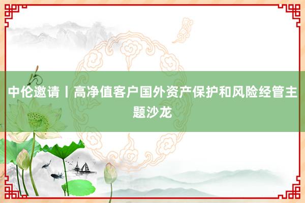 中伦邀请丨高净值客户国外资产保护和风险经管主题沙龙