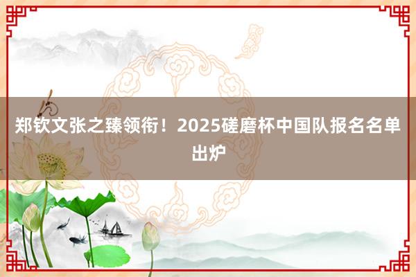 郑钦文张之臻领衔！2025磋磨杯中国队报名名单出炉