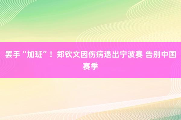 罢手“加班”！郑钦文因伤病退出宁波赛 告别中国赛季