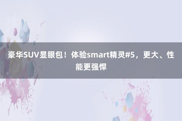 豪华SUV显眼包！体验smart精灵#5，更大、性能更强悍