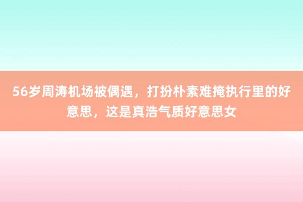 56岁周涛机场被偶遇，打扮朴素难掩执行里的好意思，这是真浩气质好意思女