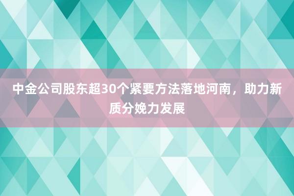 中金公司股东超30个紧要方法落地河南，助力新质分娩力发展