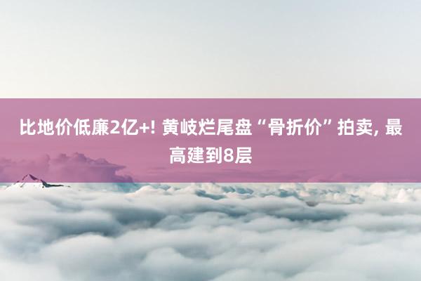 比地价低廉2亿+! 黄岐烂尾盘“骨折价”拍卖, 最高建到8层