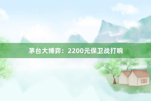 茅台大博弈：2200元保卫战打响