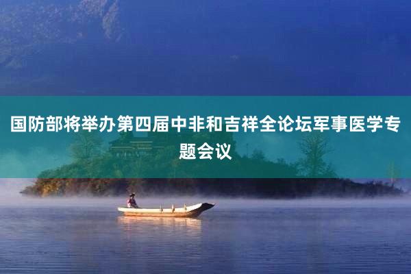 国防部将举办第四届中非和吉祥全论坛军事医学专题会议