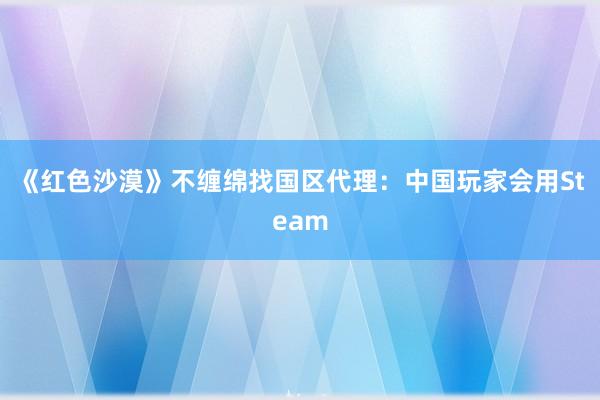 《红色沙漠》不缠绵找国区代理：中国玩家会用Steam