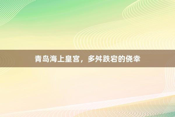 青岛海上皇宫，多舛跌宕的侥幸