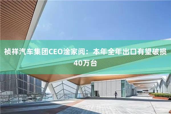 祯祥汽车集团CEO淦家阅：本年全年出口有望破损40万台