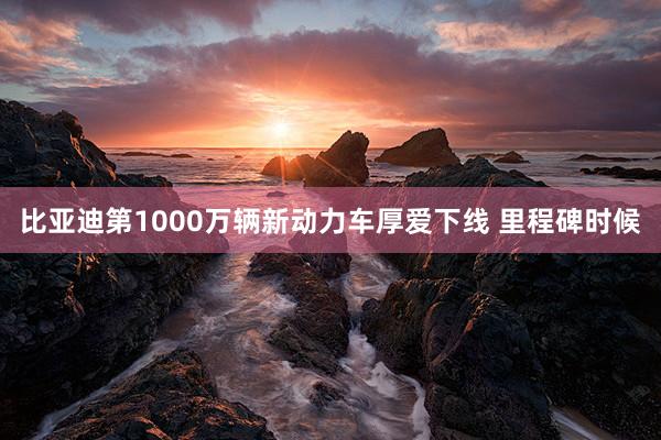 比亚迪第1000万辆新动力车厚爱下线 里程碑时候