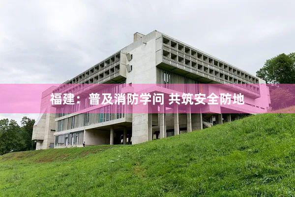 福建：普及消防学问 共筑安全防地