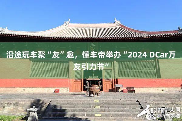 沿途玩车聚“友”趣，懂车帝举办“2024 DCar万友引力节”